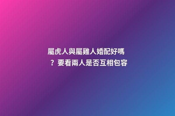 屬虎人與屬雞人婚配好嗎？要看兩人是否互相包容